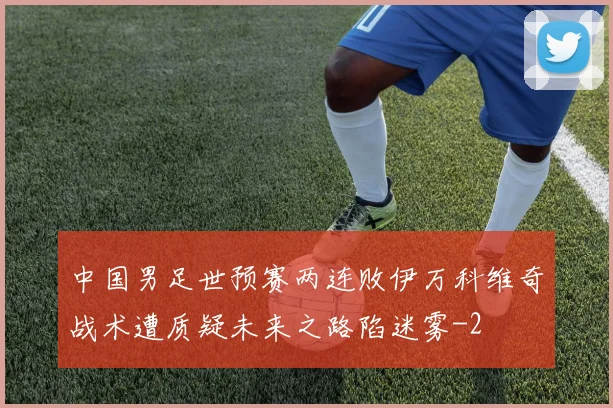 中国男足世预赛两连败伊万科维奇战术遭质疑未来之路陷迷雾