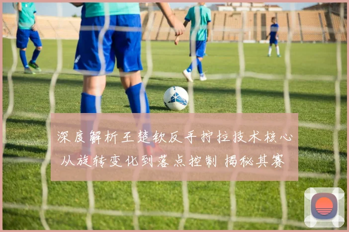 深度解析王楚钦反手拧拉技术核心 从旋转变化到落点控制 揭秘其赛事制胜关键