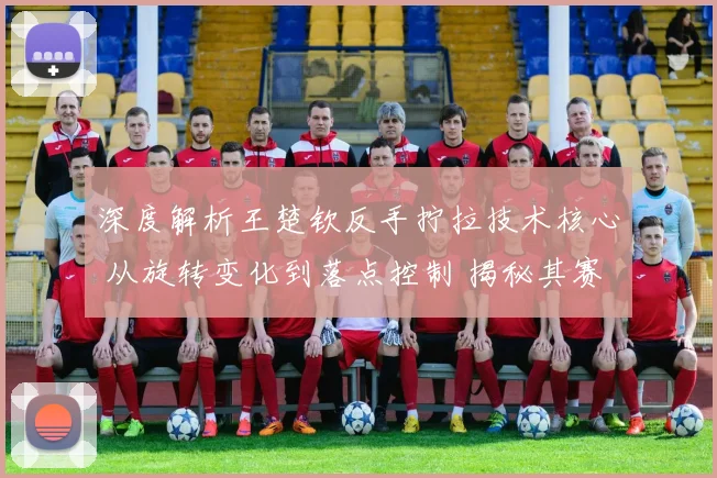 深度解析王楚钦反手拧拉技术核心 从旋转变化到落点控制 揭秘其赛事制胜关键