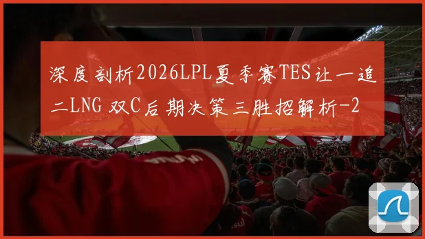 深度剖析2026LPL夏季赛TES让一追二LNG 双C后期决策三胜招解析