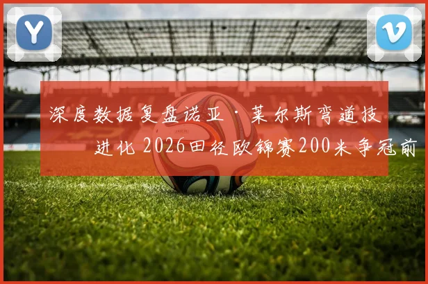 深度数据复盘诺亚·莱尔斯弯道技术进化 2026田径欧锦赛200米争冠前瞻