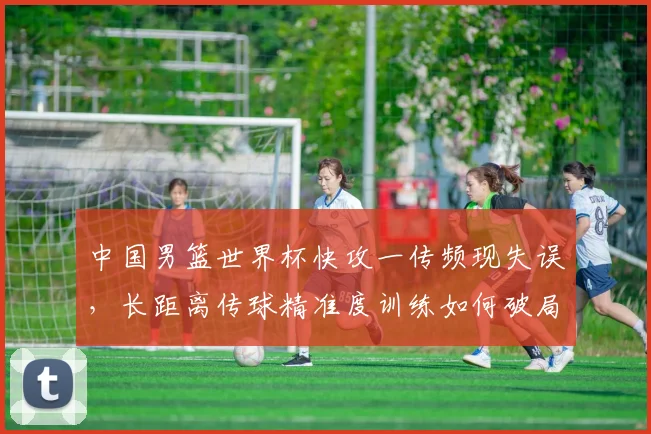 中国男篮世界杯快攻一传频现失误，长距离传球精准度训练如何破局