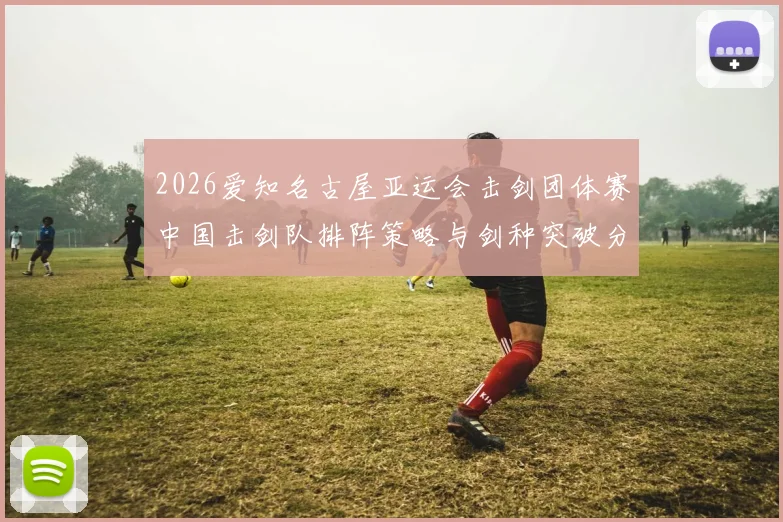 2026爱知名古屋亚运会击剑团体赛中国击剑队排阵策略与剑种突破分析