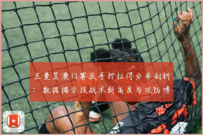 王曼昱澳门赛反手拧拉得分率剖析：数据揭示技战术新高度与攻防博弈