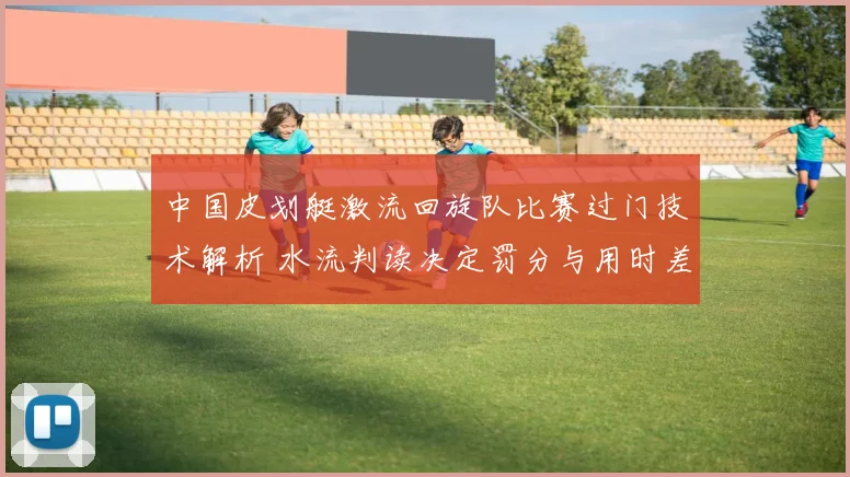 中国皮划艇激流回旋队比赛过门技术解析 水流判读决定罚分与用时差异