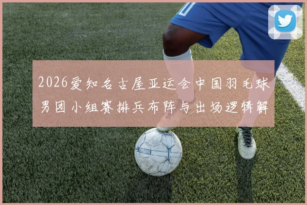 2026爱知名古屋亚运会中国羽毛球男团小组赛排兵布阵与出场逻辑解析