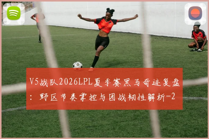 V5战队2026LPL夏季赛黑马奇迹复盘：野区节奏掌控与团战韧性解析