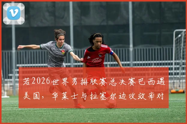 若2026世界男排联赛总决赛巴西遇美国，华莱士与拉塞尔边攻效率对比分析