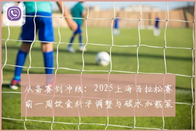 从备赛到冲线：2025上海马拉松赛前一周饮食科学调整与碳水加载策略分析
