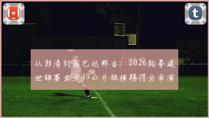 从郭清到翁巴达那吉:2026跆拳道世锦赛女子49公斤级横踢得分率演化分析