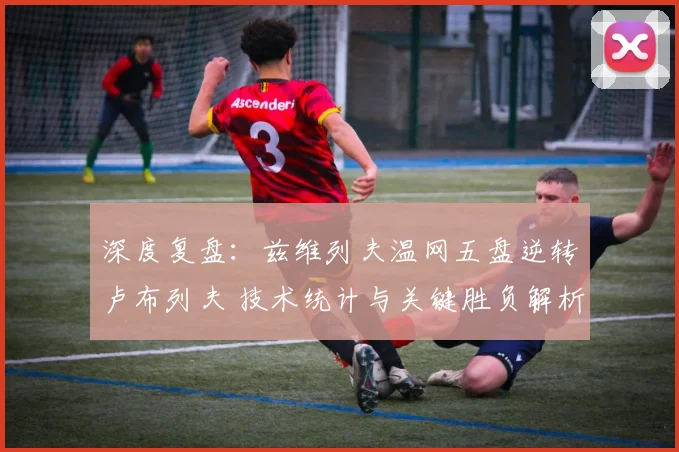 深度复盘:兹维列夫温网五盘逆转卢布列夫 技术统计与关键胜负解析