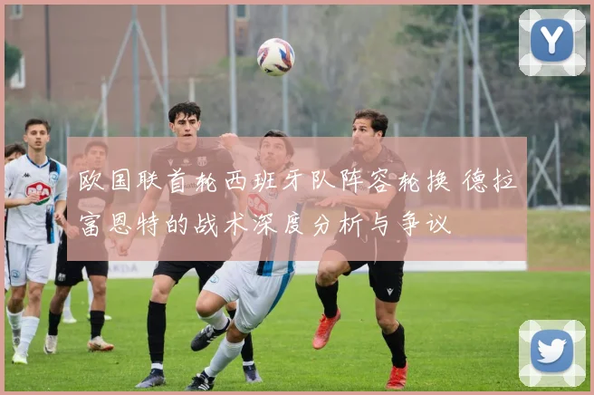 欧国联首轮西班牙队阵容轮换 德拉富恩特的战术深度分析与争议