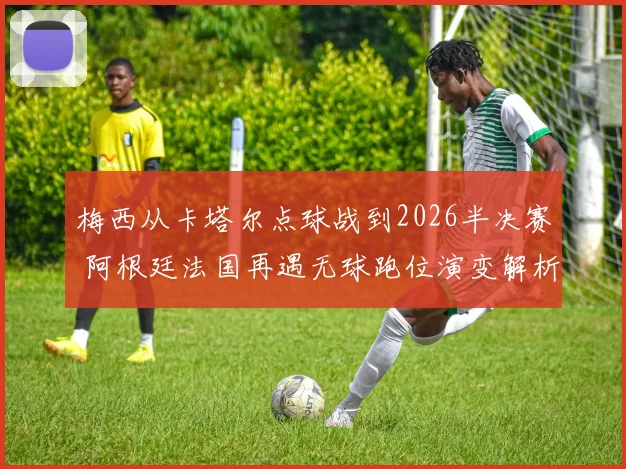 梅西从卡塔尔点球战到2026半决赛 阿根廷法国再遇无球跑位演变解析