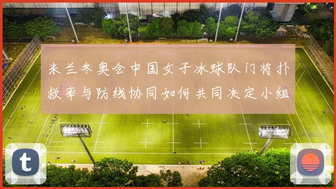 米兰冬奥会中国女子冰球队门将扑救率与防线协同如何共同决定小组出线走势