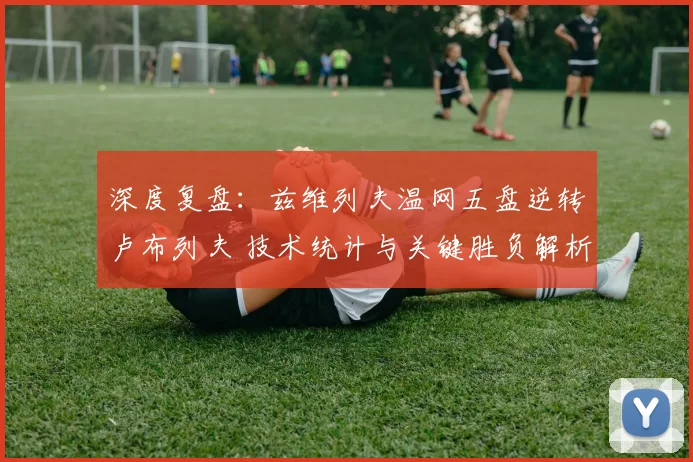 深度复盘：兹维列夫温网五盘逆转卢布列夫 技术统计与关键胜负解析