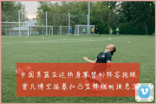 中国男篮亚运热身赛替补阵容抢眼 曾凡博空接暴扣凸显锋线轮换悬念