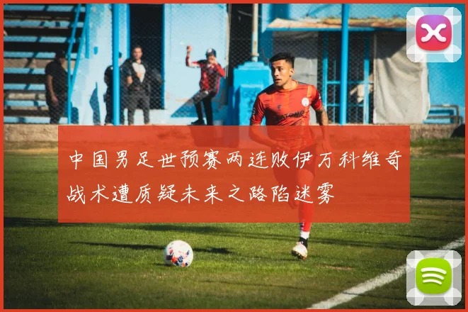 中国男足世预赛两连败伊万科维奇战术遭质疑未来之路陷迷雾