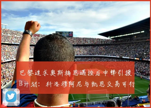 巴黎追求奥斯梅恩遇挫后中锋引援B计划：科洛穆阿尼与凯恩交易可行性深度对比
