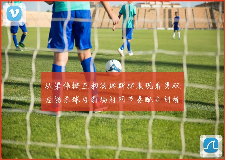 从梁伟铿王昶汤姆斯杯表现看男双后场杀球与前场封网节奏配合训练方法