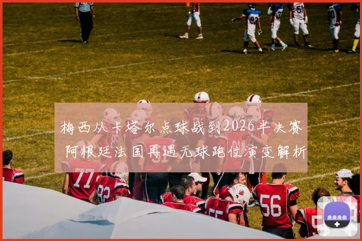 梅西从卡塔尔点球战到2026半决赛 阿根廷法国再遇无球跑位演变解析