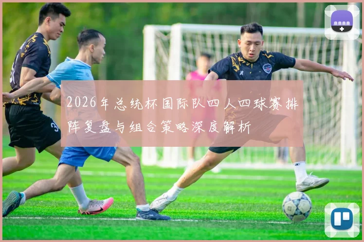 2026年总统杯国际队四人四球赛排阵复盘与组合策略深度解析