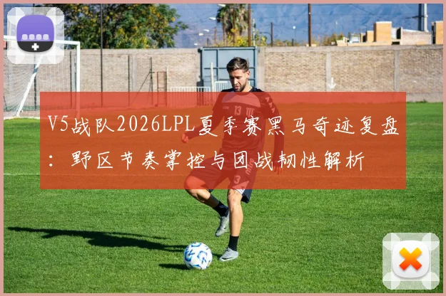 V5战队2026LPL夏季赛黑马奇迹复盘：野区节奏掌控与团战韧性解析