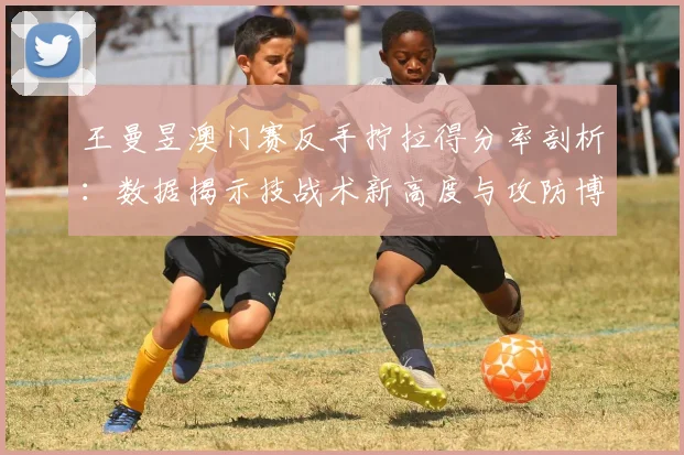 王曼昱澳门赛反手拧拉得分率剖析：数据揭示技战术新高度与攻防博弈