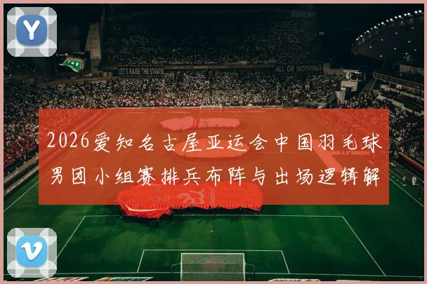 2026爱知名古屋亚运会中国羽毛球男团小组赛排兵布阵与出场逻辑解析