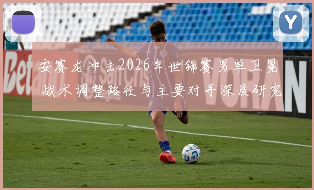 安赛龙冲击2026年世锦赛男单卫冕 战术调整路径与主要对手深度研究