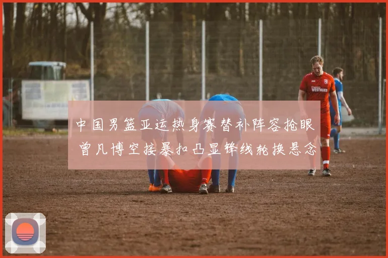 中国男篮亚运热身赛替补阵容抢眼 曾凡博空接暴扣凸显锋线轮换悬念