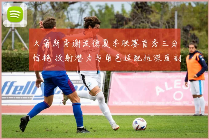 火箭新秀谢泼德夏季联赛首秀三分惊艳 投射潜力与角色适配性深度剖析