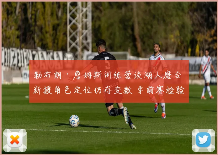 勒布朗·詹姆斯训练营谈湖人磨合 新援角色定位仍存变数 季前赛检验初步成果