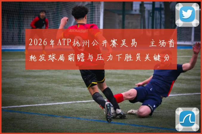 2026年ATP杭州公开赛吴易昺主场首轮发球局前瞻与压力下胜负关键分析