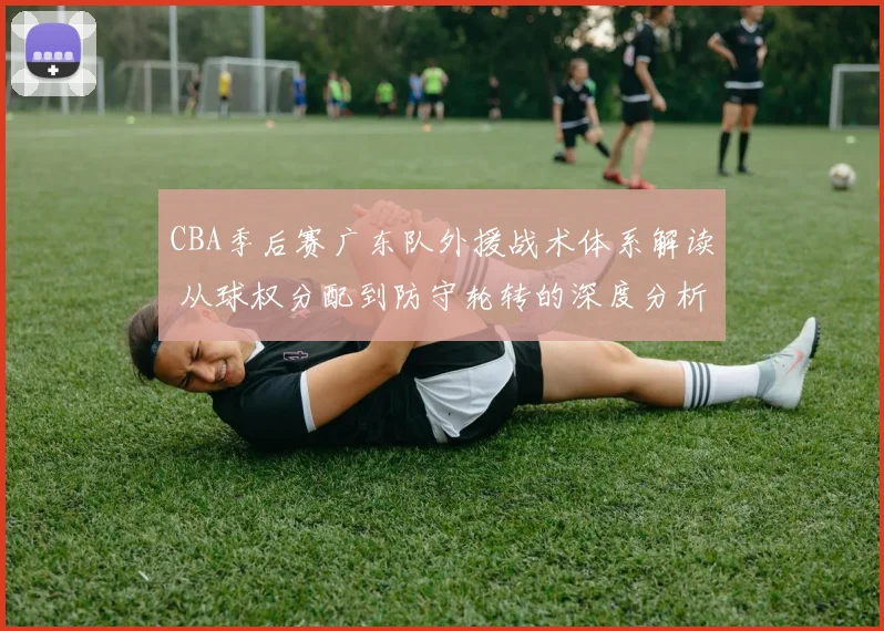 CBA季后赛广东队外援战术体系解读 从球权分配到防守轮转的深度分析