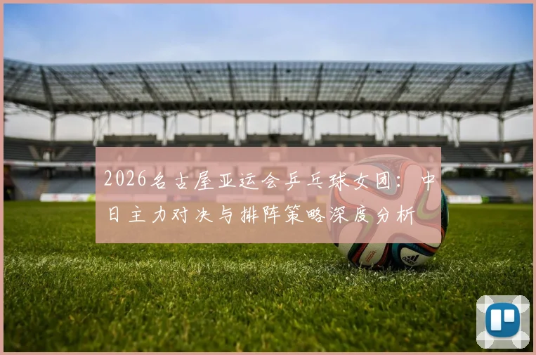 2026名古屋亚运会乒乓球女团：中日主力对决与排阵策略深度分析