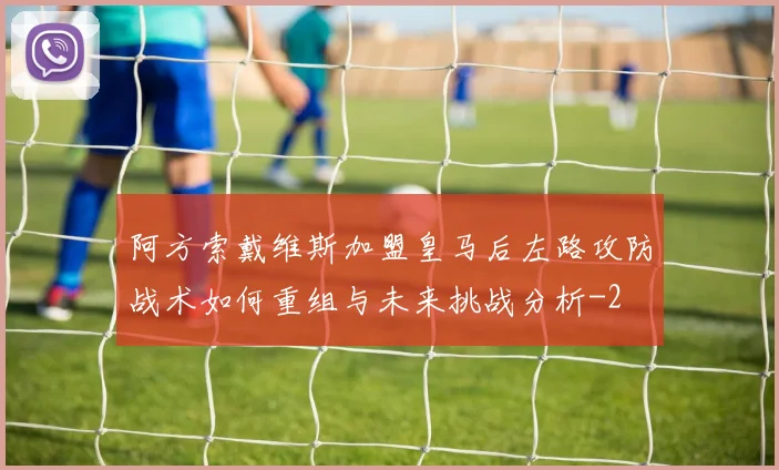 阿方索戴维斯加盟皇马后左路攻防战术如何重组与未来挑战分析
