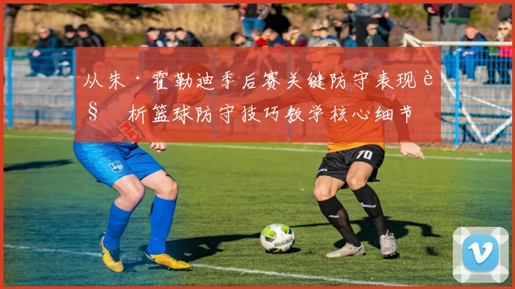 从朱·霍勒迪季后赛关键防守表现解析篮球防守技巧教学核心细节