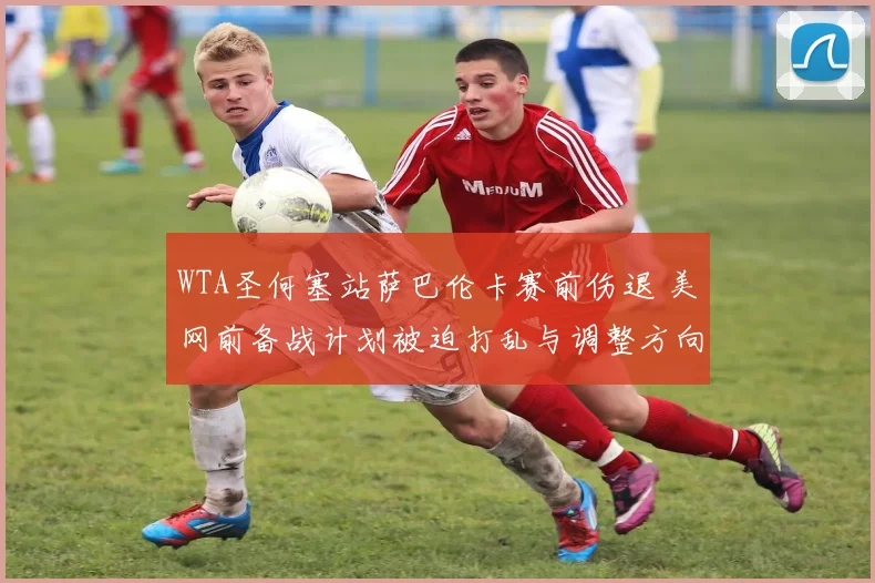 WTA圣何塞站萨巴伦卡赛前伤退 美网前备战计划被迫打乱与调整方向探析