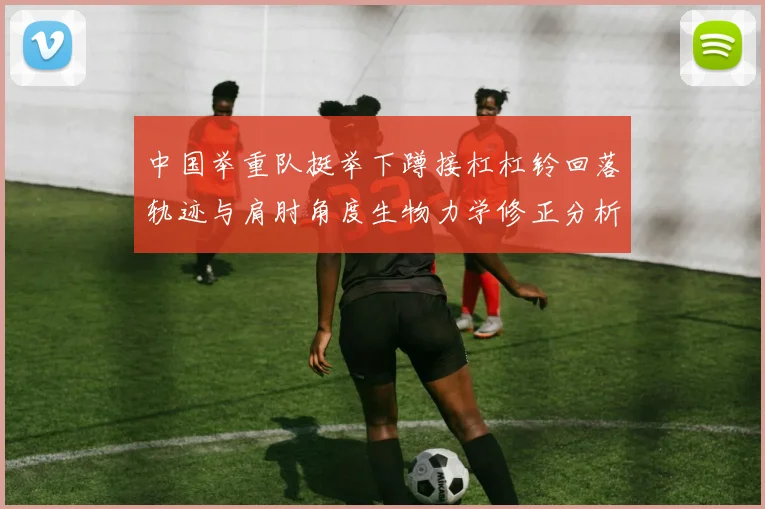 中国举重队挺举下蹲接杠杠铃回落轨迹与肩肘角度生物力学修正分析