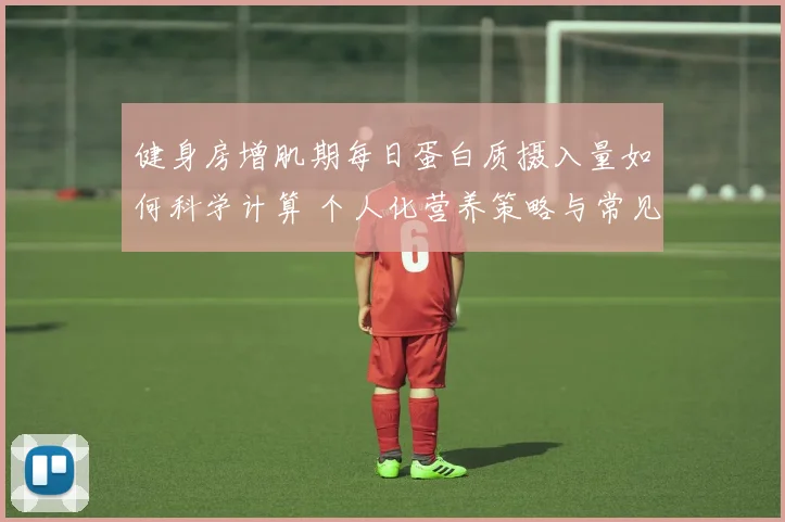 健身房增肌期每日蛋白质摄入量如何科学计算 个人化营养策略与常见错误全深度解析
