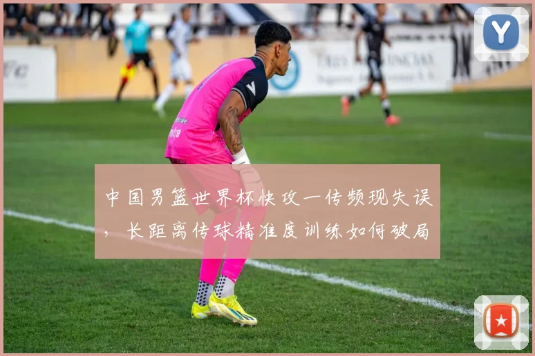 中国男篮世界杯快攻一传频现失误，长距离传球精准度训练如何破局
