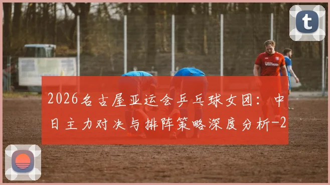 2026名古屋亚运会乒乓球女团:中日主力对决与排阵策略深度分析