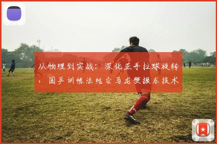 从物理到实战:深化正手拉球旋转,国乒训练法结合马龙樊振东技术解析