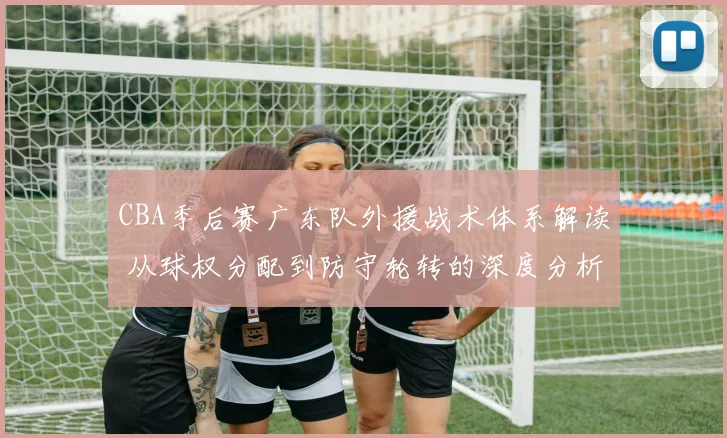 CBA季后赛广东队外援战术体系解读 从球权分配到防守轮转的深度分析