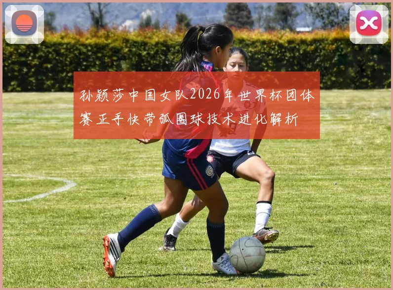 孙颖莎中国女队2026年世界杯团体赛正手快带弧圈球技术进化解析