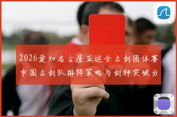 2026爱知名古屋亚运会击剑团体赛中国击剑队排阵策略与剑种突破分析