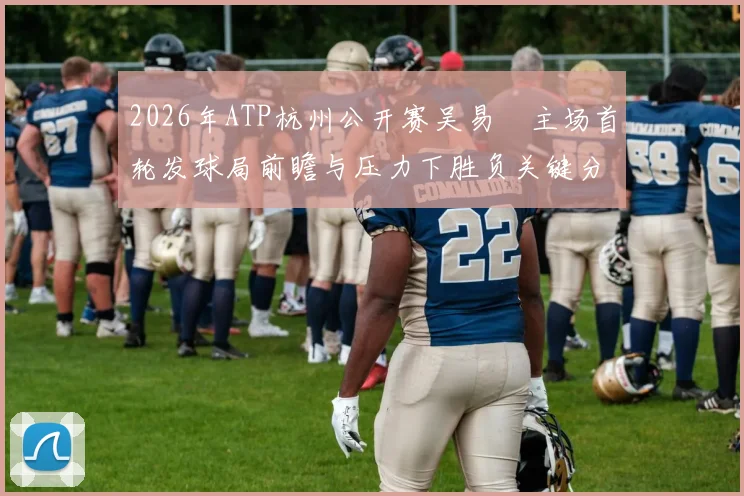 2026年ATP杭州公开赛吴易昺主场首轮发球局前瞻与压力下胜负关键分析
