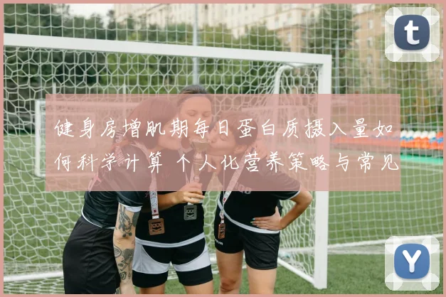 健身房增肌期每日蛋白质摄入量如何科学计算 个人化营养策略与常见错误全深度解析