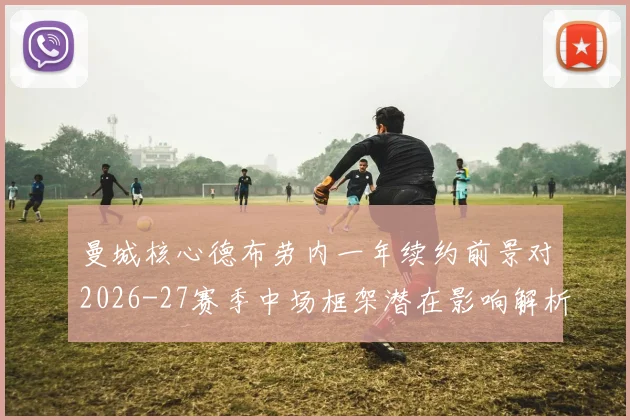 曼城核心德布劳内一年续约前景对2026-27赛季中场框架潜在影响解析