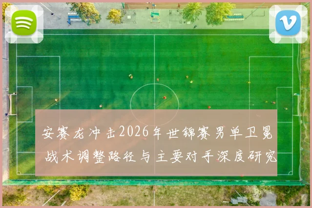 安赛龙冲击2026年世锦赛男单卫冕 战术调整路径与主要对手深度研究